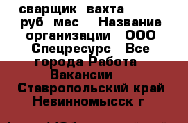 сварщик. вахта. 40 000 руб./мес. › Название организации ­ ООО Спецресурс - Все города Работа » Вакансии   . Ставропольский край,Невинномысск г.